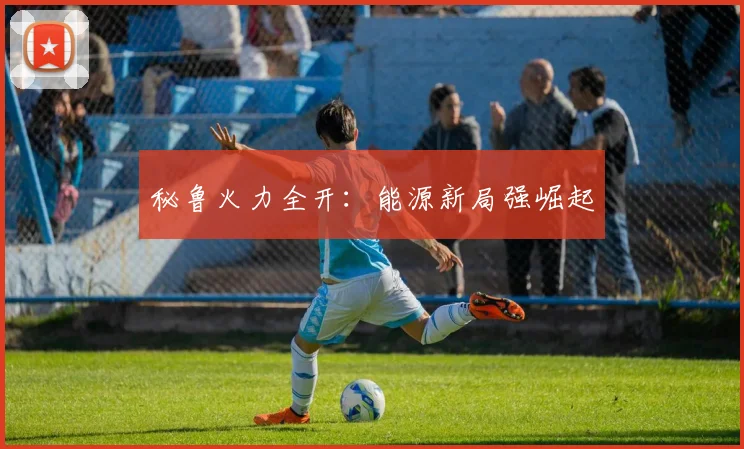 秘鲁火力全开：能源新局强崛起