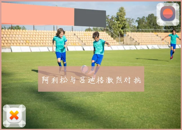 阿利松与吕迪格激烈对抗