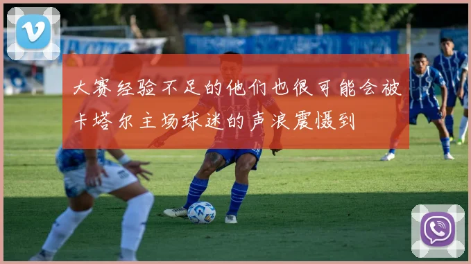 大赛经验不足的他们也很可能会被卡塔尔主场球迷的声浪震慑到