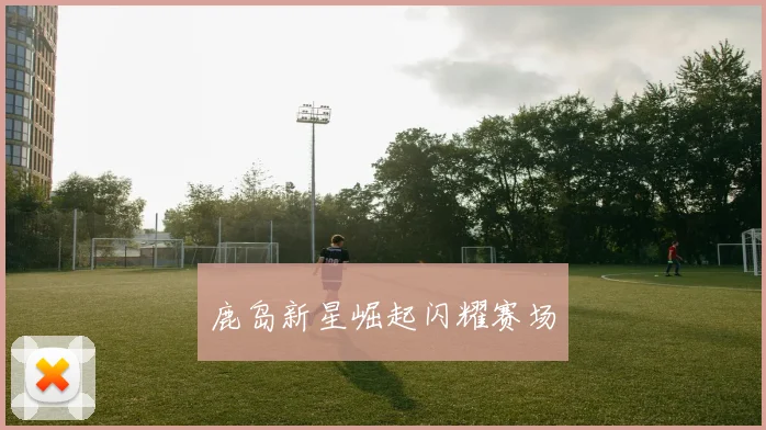 鹿岛新星崛起闪耀赛场