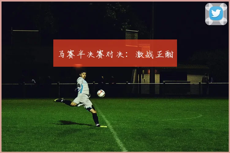 马赛半决赛对决：激战正酣
