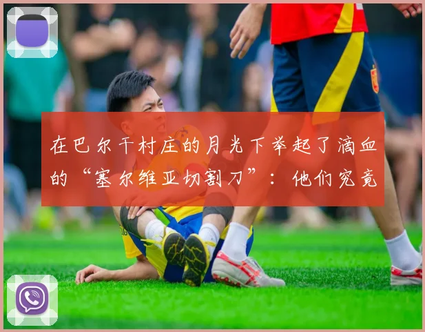 在巴尔干村庄的月光下举起了滴血的“塞尔维亚切割刀”：他们究竟在怕什么