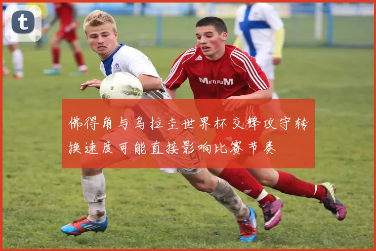 佛得角与乌拉圭世界杯交锋攻守转换速度可能直接影响比赛节奏