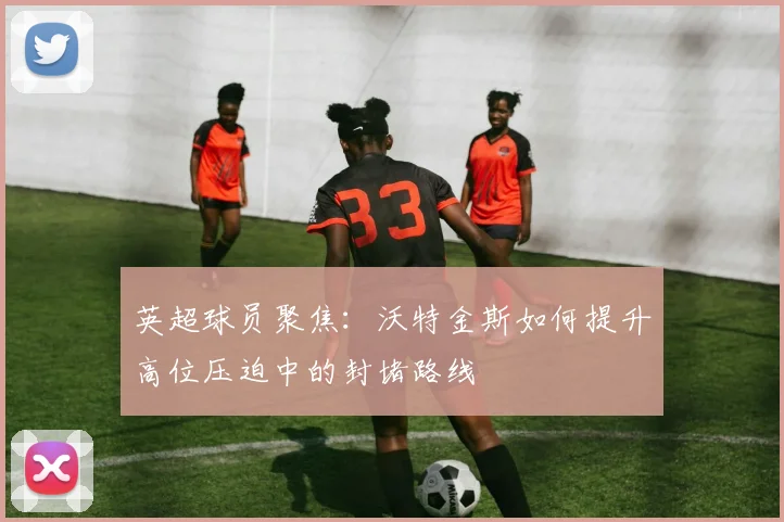 英超球员聚焦:沃特金斯如何提升高位压迫中的封堵路线