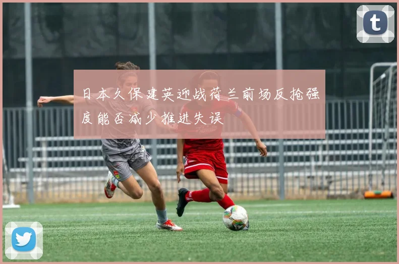日本久保建英迎战荷兰前场反抢强度能否减少推进失误