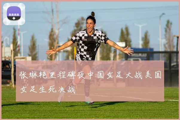 张琳艳里程碑夜中国女足大战美国女足生死决战