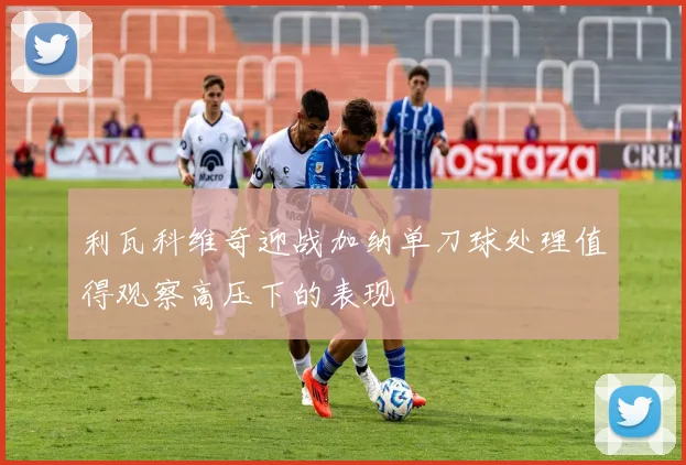 利瓦科维奇迎战加纳单刀球处理值得观察高压下的表现