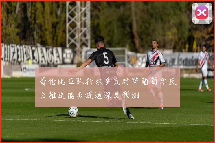 哥伦比亚队科尔多瓦对阵葡萄牙反击推进能否提速深度预测
