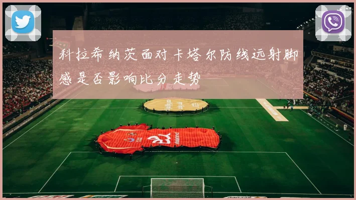 科拉希纳茨面对卡塔尔防线远射脚感是否影响比分走势