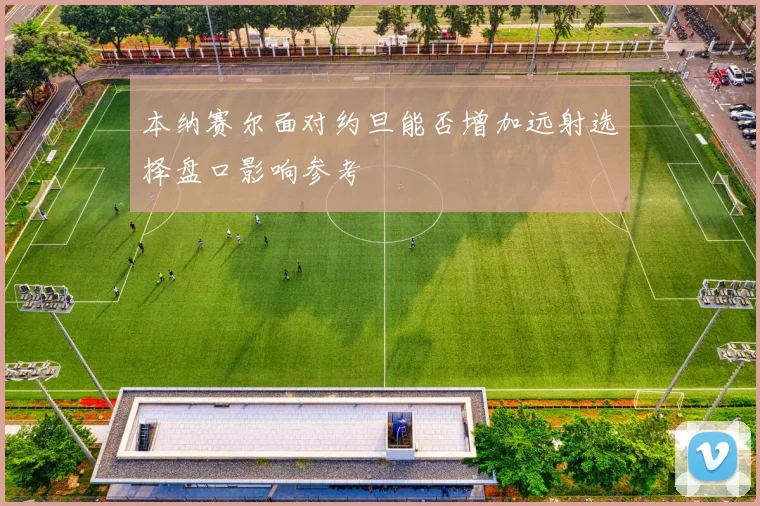 本纳赛尔面对约旦能否增加远射选择盘口影响参考