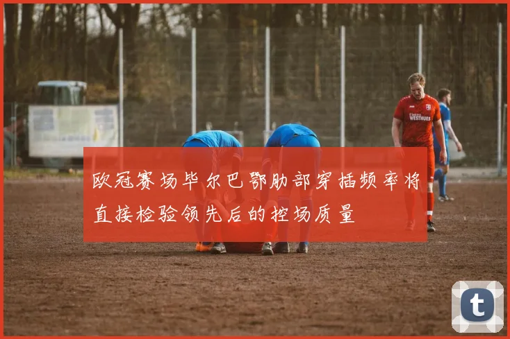 欧冠赛场毕尔巴鄂肋部穿插频率将直接检验领先后的控场质量