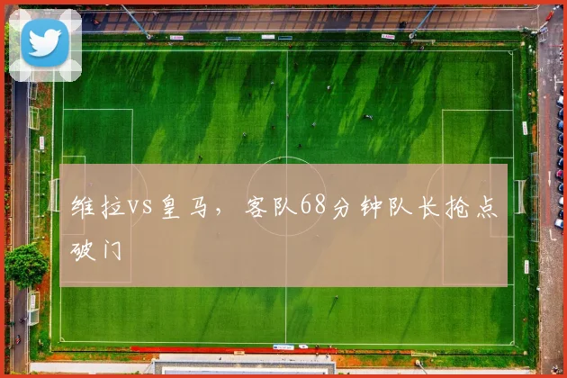 维拉vs皇马,客队68分钟队长抢点破门