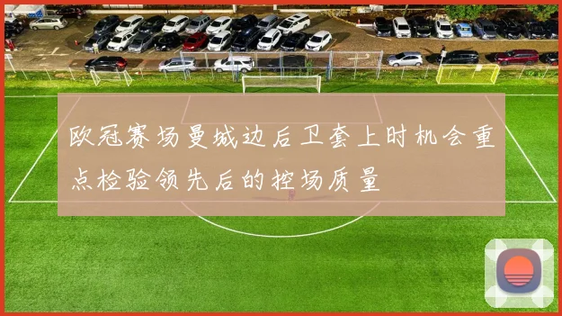 欧冠赛场曼城边后卫套上时机会重点检验领先后的控场质量