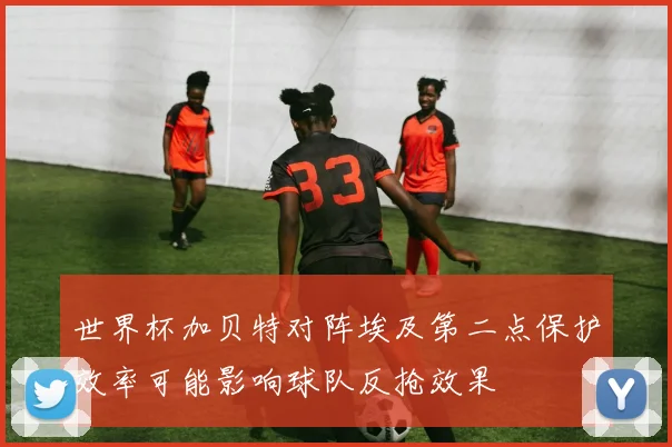 世界杯加贝特对阵埃及第二点保护效率可能影响球队反抢效果