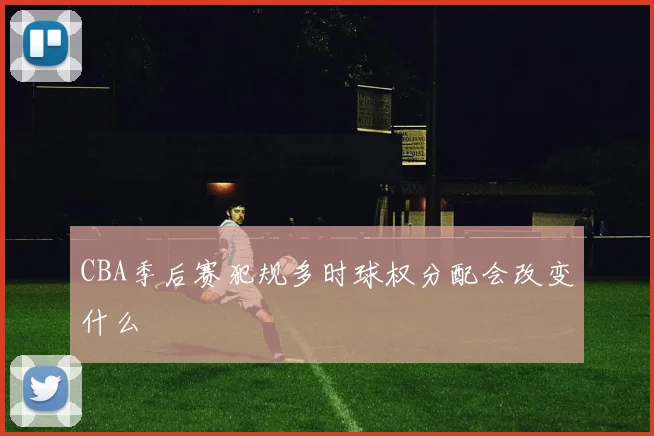 CBA季后赛犯规多时球权分配会改变什么