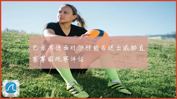 巴尔韦德面对沙特能否送出威胁直塞赛前观察评估