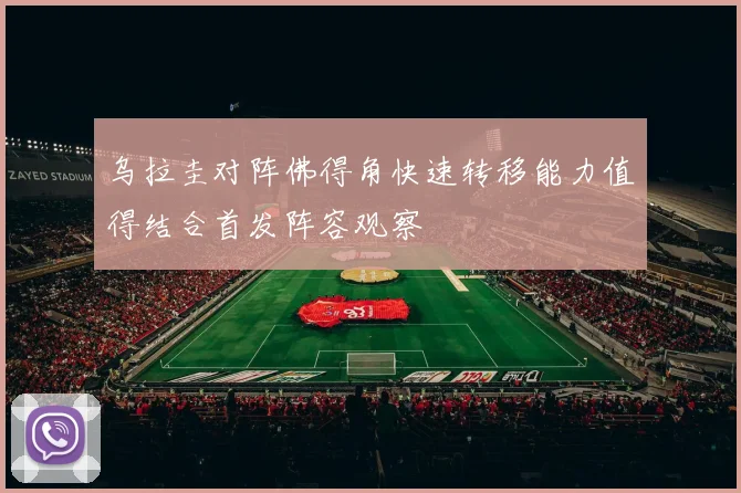 乌拉圭对阵佛得角快速转移能力值得结合首发阵容观察