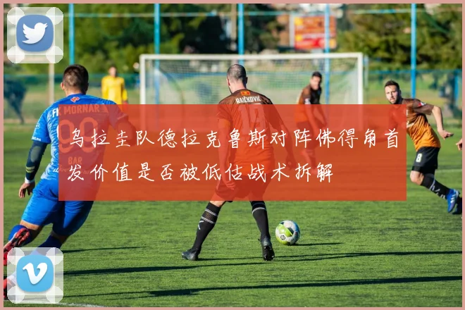 乌拉圭队德拉克鲁斯对阵佛得角首发价值是否被低估战术拆解